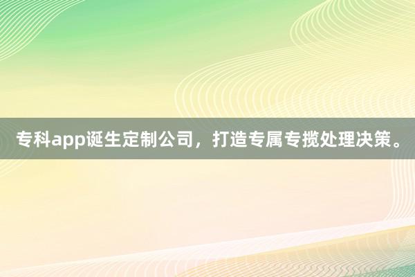 专科app诞生定制公司，打造专属专揽处理决策。
