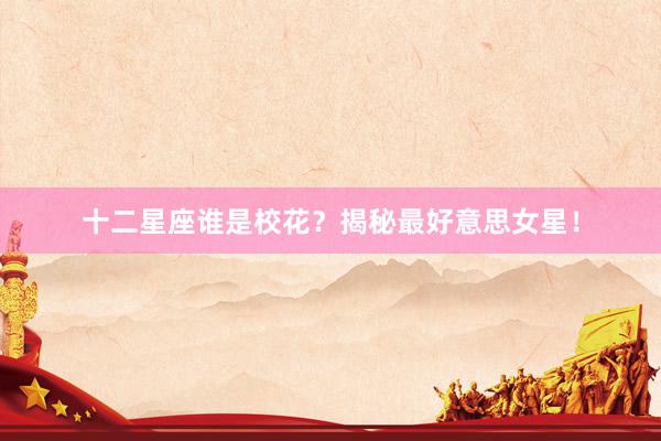 十二星座谁是校花？揭秘最好意思女星！
