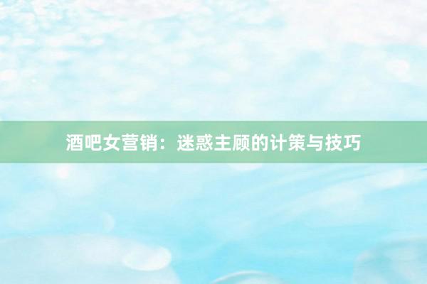 酒吧女营销:迷惑主顾的计策与技巧